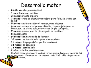 Desarrollo motor
• Recién nacido: postura fetal
• 1 mes: levanta el mentón
• 2 meses: levanta el pecho
• 3 meses: trata de alcanzar un objeto pero falla, se sienta con
apoyo
• 5 meses: se sienta sobre el regazo, toma objetos
• 6 meses: se sienta sobre una silla alta, toma objetos que se
balancean, se sienta solo, se sostiene de pie con ayuda.
• 7 meses: se mantiene de pie apoyado en muebles
• 8 meses: gatea
• 9 meses: camina tomado de la mano
• 10 meses: se levanta solo apoyado en muebles
• 11 meses: trepa peldaños por las escaleras
• 12 meses: se para solo
• 13 meses: camina solo
• 2 años: sube las escaleras solo
• 3 años: corre de manera mas uniforme, puede lavarse y secarse las
manos solos, alimentarse con una cuchara, ir al baño, responder a
instrucciones.
 