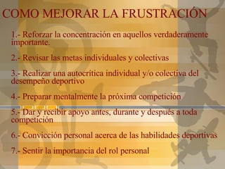 1.- Reforzar la concentración en aquellos verdaderamente importante. 2.- Revisar las metas individuales y colectivas 3.- Realizar una autocrítica individual y/o colectiva del desempeño deportivo 4.- Preparar mentalmente la próxima competición 5.- Dar y recibir apoyo antes, durante y después a toda competición 6.- Convicción personal acerca de las habilidades deportivas 7.- Sentir la importancia del rol personal COMO MEJORAR LA FRUSTRACIÓN 