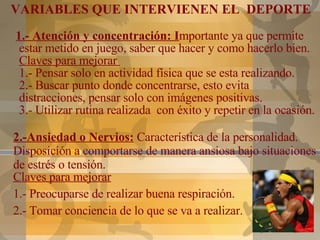 1.- Atención y concentración: I mportante ya que permite estar metido en juego, saber que hacer y como hacerlo bien. Claves para mejorar  1.- Pensar solo en actividad física que se esta realizando.  2.- Buscar punto donde concentrarse, esto evita distracciones, pensar solo con imágenes positivas. 3.- Utilizar rutina realizada  con éxito y repetir en la ocasión. VARIABLES QUE INTERVIENEN EL  DEPORTE 2.-Ansiedad o Nervios:  Característica de la personalidad. Disposición a comportarse de manera ansiosa bajo situaciones de estrés o tensión.  Claves para mejorar 1.- Preocuparse de realizar buena respiración.  2.- Tomar conciencia de lo que se va a realizar. 