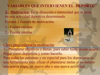 Clave para mejorar la motivación 1.- Plantearse objetivos o metas, para saber hasta donde quiere llegar como deportista y como hacerlo.  Para todas las personas y en especial para los deportistas es una herramienta muy eficaz el plantearse metas al comenzar una nueva etapa, un nuevo año o una nueva actividad. 3.- Motivación : Es la dirección o intensidad que se pone en una actividad deportiva determinada. Existen 2 fuentes de motivación. 1.- Fuente externa 2.- Fuente interna VARIABLES QUE INTERVIENEN EL  DEPORTE 