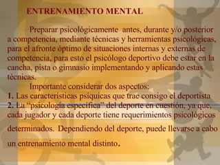 ¿   Preparar psicológicamente  antes, durante y/o posterior a competencia, mediante técnicas y herramientas psicológicas, para el afronte óptimo de situaciones internas y externas de competencia, para esto el psicólogo deportivo debe estar en la cancha, pista o gimnasio implementando y aplicando estas técnicas. Importante considerar dos aspectos: 1.  Las características psíquicas que trae consigo el deportista 2.  La “psicología específica” del deporte en cuestión, ya que, cada jugador y cada deporte tiene requerimientos psicológicos determinados.   Dependiendo del deporte, puede llevarse a cabo un entrenamiento mental distinto . ENTRENAMIENTO MENTAL 