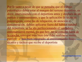 C:\Documents and Settings\Gonzalo\Escritorio\Nada Puede Detenerte.flv Por lo tanto a pesar de que  se pensaba  que el trabajo psicológico debía estar al margen del terreno deportivo, es decir, interviniendo con el deportista antes y después de un partido o entrenamiento, y que la aplicación de técnicas psicológicas, como las de relajación, de atención o concentración, debían aplicarse fuera del hábitat natural del deportista,  se ha ido perfeccionando el verdadero entrenamiento mental, ya que hoy, no se concibe fuera de la cancha,  sino que más bien éste debe realizarse insitu, paralelo -o más bien integrado- al entrenamiento físico, técnico y táctico que recibe el deportista 