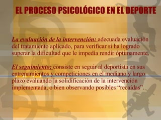 La evaluación de la intervención:  adecuada evaluación del tratamiento aplicado, para verificar si ha logrado superar la dificultad que le impedía rendir óptimamente.   El seguimiento;  consiste en seguir al deportista en sus entrenamientos y competiciones en el mediano y largo plazo evaluando la solidificación de la intervención implementada, o bien observando posibles “recaídas”. EL PROCESO PSICOLÓGICO EN EL DEPORTE 