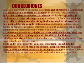 CONCLUCIONES C:\Documents and Settings\Gonzalo\Escritorio\motivacion en alto rendimiento.flv La psicología deportiva se encarga de  estudiar científicamente  a  las personas y su conducta en el contexto del deporte  y la actividad física, además de  aplicar las teorías; los métodos y las técnica s destinadas a  optimizar el rendimiento y el crecimiento personal  de cada uno de los atletas;  también desarrolla y entrena mentalmente aptitudes psicológicas influyentes en el desempeño del atleta como la motivación; c oncentración; autoconfianza;  control de presiones externas e internas; relación del entrenador con el atleta; comunicación; cohesión grupal y/o trabajo en equipo.  Así como en el deporte se trabajan diariamente las habilidades físicas que requieren práctica para lograr un nivel óptimo, las habilidades psicológicas también  deben ser entrenadas y son un pilar fundamental en los deportistas de alta competencia. Tanto en los entrenamientos como en competición, las habilidades psicológicas son la otra cara de la moneda –complementan a la habilidad física- y no es un campo exclusivo de los deportistas de  Elite  ya que también deben ser tenidas en cuenta por los atletas de todos los niveles y edades 