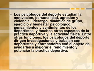 Los psicólogos del deporte estudian la motivación, personalidad, agresión y violencia, liderazgo, dinámica de grupo, ejercicio y bienestar psicológico, pensamientos y sentimientos de los deportistas, y muchos otros aspectos de la práctica deportiva y la actividad física. Entre otras funciones, los psicólogos del deporte, dirigen investigaciones y trabajan con deportistas y entrenadores con el objeto de ayudarles a mejorar el rendimiento y potenciar la practica deportiva. 