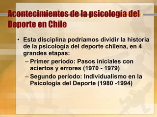 Acontecimientos de la psicología del Deporte en Chile Esta disciplina podríamos dividir la historia de la psicología del deporte chilena, en 4 grandes etapas: Primer período: Pasos iniciales con aciertos y errores (1970 - 1979)  Segundo período: Individualismo en la Psicología del Deporte (1980 -1994)  