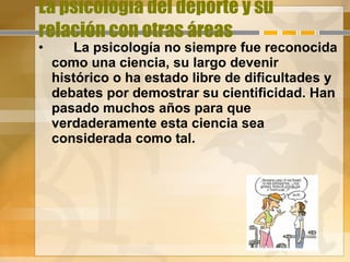 La psicología del deporte y su relación con otras áreas La psicología no siempre fue reconocida como una ciencia, su largo devenir histórico o ha estado libre de dificultades y debates por demostrar su cientificidad. Han pasado muchos años para que verdaderamente esta ciencia sea considerada como tal.  