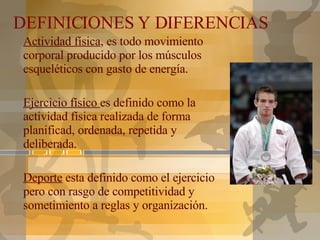 DEFINICIONES Y DIFERENCIAS Actividad física , es todo movimiento corporal producido por los músculos esqueléticos con gasto de energía. Ejercicio físico  es definido como la actividad física realizada de forma planificad, ordenada, repetida y deliberada. Deporte  esta definido como el ejercicio pero con rasgo de competitividad y sometimiento a reglas y organización. 