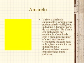 Amarelo Visível a distância, estimulante. Cor imprecisa pode produzir vacilação no indivíduo e dispersar parte de sua atenção. Não é uma cor motivadora por excelência. Combinada com o preto pode resultar eficaz e interessante. Geralmente indicada para aplicação em anúncios que indiquem luz, é desaconselhável seu uso em superfícies muito extensas.  