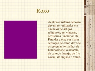 Roxo Acalma o sistema nervoso devem ser utilizados em anúncios de artigos religiosos, em viaturas, acessórios funerários etc. Para dar a essa cor maior sensação de calor, deve-se acrescentar vermelho; de luminosidade, o amarelo; de calor, o laranja; de frio o azul; de arejado o verde.  