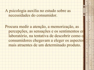 A psicologia auxilia no estudo sobre as necessidades do consumidor. Procura medir a atenção, a memorização, as percepções, as sensações e os sentimentos em laboratório, na tentativa de descobrir como os consumidores chegavam a eleger os aspectos mais atraentes de um determinado produto.  