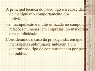 A principal técnica do psicólogo é a capacidade de manipular o comportamento dos indivíduos.  Tal manipulação é muito utilizada no campo das relações humanas, em empresas, no marketing e na publicidade. Consideramos o caso da propaganda, em que mensagens subliminares induzem a um determinado tipo de comportamento por parte do público. 
