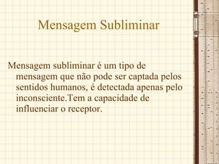 Mensagem Subliminar Mensagem subliminar é um tipo de mensagem que não pode ser captada pelos sentidos humanos, é detectada apenas pelo inconsciente.Tem a capacidade de influenciar o receptor. 