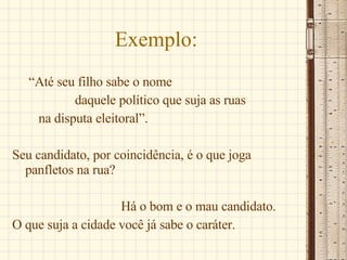 Exemplo: “ Até seu filho sabe o nome  daquele político que suja as ruas  na disputa eleitoral”. Seu candidato, por coincidência, é o que joga panfletos na rua? Há o bom e o mau candidato. O que suja a cidade você já sabe o caráter. 