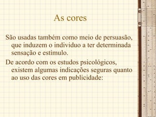 As cores São usadas também como meio de persuasão, que induzem o individuo a ter determinada sensação e estímulo.  De acordo com os estudos psicológicos, existem algumas indicações seguras quanto ao uso das cores em publicidade: 