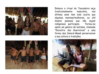 Embora o ritual da Tuncadeira seja
tradicionalmente masculino, nos
últimos anos tem sido aceite que
algumas meninas/mulheres, ou até
mesmo pessoas que não sejam
indígeneas participem. Tornou-se
assim um género de batismo, chamado
“Encontro dos Guerreiros” e uma
forma dos Sateré-Mawé perservarem
a sua cultura e tradições.
 