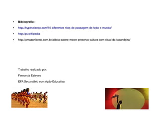 ● Bibliografia:
● http://hypescience.com/10-diferentes-ritos-de-passagem-de-todo-o-mundo/
● http://pt.wikipedia
● http://amazoniareal.com.br/aldeia-satere-mawe-preserva-cultura-com-ritual-da-tucandeira/
Trabalho realizado por:
Fernanda Esteves
EFA Secundário com Ação Educativa
 