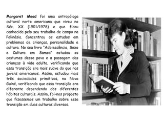 Margaret Mead foi uma antropóloga
cultural norte americana que viveu no
Séc. XX (1901/1978) e que ficou
conhecida pelo seu trabalho de campo na
Polinésia. Concentrou os estudos em
problemas de crianças, personalidade e
cultura. No seu livro “Adolescência, Sexo
e Cultura em Samoa” estudou os
costumes desse povo e a passagem das
crianças à vida adulta, verificando que
essa transição era mais suave do que nos
jovens americanos. Assim, estudou mais
três sociedades primitivas, na Nova
Guiné, verificando que essa transição era
diferente dependendo dos diferentes
hábitos culturais. Assim, foi-nos proposto
que fizessemos um trabalho sobre essa
transição em duas culturas diversas.
 