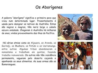 Os Aborígenes
A palavra “aborígene” significa o primeiro povo que
viveu num determinado lugar. Presentemente é
usada para designar os nativos da Austrália. Estes
são negros e magros, têm nariz largo e cabelo
escuro ondulado. Chegaram à Austrália há milhares
de anos, vindos provavelmente das ilhas do Pacífico.
Há várias etnias como os Aljauara, os Aranda, os
Gurindji, os Mudbara, os Pintubi e os Uarramunga,
entre outras. Algumas tribos abandonaram o
nomadismo e trabalham em quintas, fazendo
trabalho remunerado. Os outros não têm residência
permanente, vagueiam pelo deserto caçando e
apanhando os seus alimentos. As suas armas são os
Bumerangues.
 
