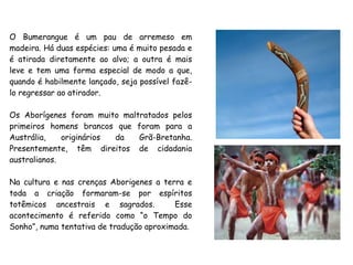 O Bumerangue é um pau de arremeso em
madeira. Há duas espécies: uma é muito pesada e
é atirada diretamente ao alvo; a outra é mais
leve e tem uma forma especial de modo a que,
quando é habilmente lançado, seja possível fazê-
lo regressar ao atirador.
Os Aborígenes foram muito maltratados pelos
primeiros homens brancos que foram para a
Austrália, originários da Grã-Bretanha.
Presentemente, têm direitos de cidadania
australianos.
Na cultura e nas crenças Aborigenes a terra e
toda a criação formaram-se por espíritos
totêmicos ancestrais e sagrados. Esse
acontecimento é referido como “o Tempo do
Sonho”, numa tentativa de tradução aproximada.
 