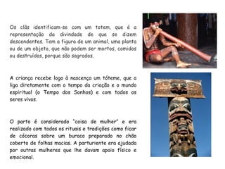 Os clãs identificam-se com um totem, que é a
representação da divindade de que se dizem
descendentes. Tem a figura de um animal, uma planta
ou de um objeto, que não podem ser mortos, comidos
ou destruídos, porque são sagrados.
A criança recebe logo à nascença um tóteme, que a
liga diretamente com o tempo da criação e o mundo
espiritual (o Tempo dos Sonhos) e com todos os
seres vivos.
O parto é considerado “coisa de mulher” e era
realizado com todos os rituais e tradições como ficar
de cócoras sobre um buraco preparado no chão
coberto de folhas macias. A parturiente era ajudada
por outras mulheres que lhe davam apoio físico e
emocional.
 