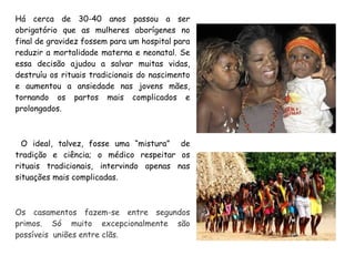 Há cerca de 30-40 anos passou a ser
obrigatório que as mulheres aborígenes no
final de gravidez fossem para um hospital para
reduzir a mortalidade materna e neonatal. Se
essa decisão ajudou a salvar muitas vidas,
destruíu os rituais tradicionais do nascimento
e aumentou a ansiedade nas jovens mães,
tornando os partos mais complicados e
prolongados.
O ideal, talvez, fosse uma “mistura” de
tradição e ciência; o médico respeitar os
rituais tradicionais, intervindo apenas nas
situações mais complicadas.
Os casamentos fazem-se entre segundos
primos. Só muito excepcionalmente são
possíveis uniões entre clãs.
 