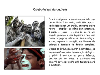 Os aborígines Mardudjara
●
Estes aborígenes levam os rapazes de uma
certa idade à reclusão, onde são depois
imobilizados por um ancião, enquanto outro
retira o prepúcio do pênis sem anestesia.
Depois, o rapaz ajoelha-se sobre um
escudo próximo a uma fogueira e tem que
comer a própria pele crua, sem mastigar.
Assim, segundo a tradição, ele livra-se da
criança e torna-se um homem completo.
Depois da circuncisão estar cicatrizada , os
homens sofrem outra intervenção cirúrgica:
o pênis é cortado na parte inferior,
próximo aos testículos, e o sangue que
escorre deve cair sobre uma fogueira, para
o purificar.
 