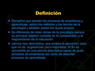 Definición Disciplina que estudia los procesos de enseñanza y aprendizaje, aplica los métodos y las teorías de la psicología y también posee los suyos propios Se diferencia de otras ramas de la psicología porque su principal objetivo consiste en la comprensión y el mejoramiento de la educación. ciencia muy descriptiva, que analiza la ejecución, pero que no da  sugerencias para mejorarlas. El fin es convertirla en una ciencia descriptiva capaz de guiar procesos de enseñanza así como de describir procesos de aprendizaje. 
