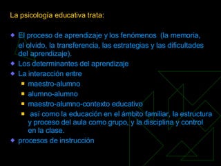 La psicología educativa trata: El  proceso  de aprendizaje y los fenómenos  ( la memoria ,  el olvido, la transferencia, las  estrategias  y las dificultades del aprendizaje). Los determinantes del aprendizaje La interacción entre maestro-alumno alumno-alumno maestro-alumno-contexto educativo así como la educación en el ámbito familiar, la  estructura  y  proceso  del aula como  grupo , y la  disciplina  y  control  en la clase.  procesos  de instrucción 