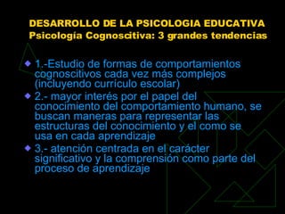 DESARROLLO DE LA PSICOLOGIA EDUCATIVA Psicología Cognoscitiva: 3 grandes tendencias 1.-Estudio de formas de comportamientos cognoscitivos cada vez más complejos (incluyendo currículo escolar)  2.- mayor interés por el papel del conocimiento del comportamiento humano, se buscan maneras para representar las estructuras del conocimiento y el como se usa en cada aprendizaje  3.- atención centrada en el carácter significativo y la comprensión como parte del proceso de aprendizaje 