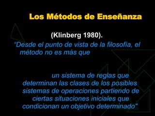 Los Métodos de Enseñanza (Klinberg 1980).   “ Desde el punto de vista de la filosofía, el  método  no es más que  un  sistema  de reglas que determinan las clases de los posibles  sistemas  de  operaciones  partiendo de ciertas situaciones iniciales que condicionan un objetivo determinado&quot;   