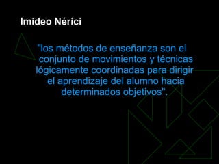 Imideo Nérici   &quot;los métodos de enseñanza son el conjunto de movimientos y técnicas lógicamente coordinadas para dirigir  el aprendizaje  del alumno hacia determinados objetivos&quot;.   