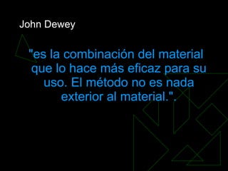 John Dewey &quot;es la combinación del material que lo hace más eficaz para su uso. El método no es nada exterior al material.&quot;. 