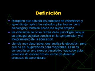 Definición <ul><li>Disciplina que estudia los procesos de enseñanza y aprendizaje, aplica los métodos y las teorías de la ...