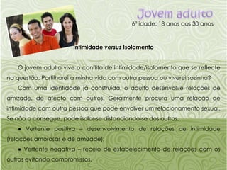 Jovem adulto6ª idade: 18 anos aos 30 anosIntimidade versus IsolamentoO jovem adulto vive o conflito de intimidade/isolamento que se reflecte na questão: Partilharei a minha vida com outra pessoa ou viverei sozinho?Com uma identidade já construída, o adulto desenvolve relações de amizade, de afecto com outros. Geralmente procura uma relação de intimidade com outra pessoa que pode envolver um relacionamento sexual. Se não o consegue, pode isolar-se distanciando-se dos outros.● Vertente positiva – desenvolvimento de relações de intimidade (relações amorosas e de amizade);● Vertente negativa – receio de estabelecimento de relações com os outros evitando compromissos.