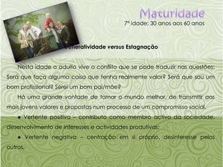 Maturidade7ª idade: 30 anos aos 60 anosGeneratividadeversus EstagnaçãoNesta idade o adulto vive o conflito que se pode traduzir nas questões: Será que faço alguma coisa que tenha realmente valor? Será que sou um bom profissional? Serei um bom pai/mãe?Há uma grande vontade de tornar o mundo melhor, de transmitir aos mais jovens valores e propostas num processo de um compromisso social.● Vertente positiva – contributo como membro activo da sociedade, desenvolvimento de interesses e actividades produtivas;● Vertente negativa – centração em si próprio, desinteresse pelos outros.