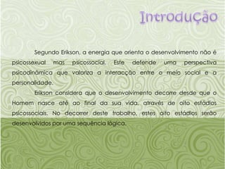 Introdução	Segundo Erikson, a energia que orienta o desenvolvimento não é psicossexual mas psicossocial. Este defende uma perspectiva psicodinâmica que valoriza a interacção entre o meio social e a personalidade.Eriksonconsidera que o desenvolvimento decorre desde que o Homem nasce até ao final da sua vida, através de oito estádios psicossociais. No decorrer deste trabalho, estes oito estádios serão desenvolvidos por uma sequência lógica.