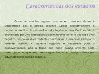 Características dos estádios	Como os estádios seguem uma ordem, nenhum destes é ultrapassado pois o estádio seguinte supera qualitativamente o anterior, no sentido de uma melhor adaptação ao meio. Cada estádio é atravessado por uma crise psicossocial entre uma vertente positiva e uma negativa, sendo as duas vertentes necessárias. É essencial sobrepor a vertente positiva. A vertente negativa é necessária para o desenvolvimento, pois a forma que cada pessoa enfrenta cada crise, ajuda a que esta recarregue forças e consiga ultrapassar adversidades no estádio seguinte.