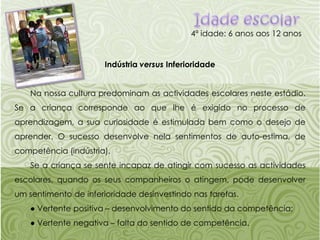 Idade escolar4ª idade: 6 anos aos 12 anosIndústria versus InferioridadeNa nossa cultura predominam as actividades escolares neste estádio. Se a criança corresponde ao que lhe é exigido no processo de aprendizagem, a sua curiosidade é estimulada bem como o desejo de aprender. O sucesso desenvolve nela sentimentos de auto-estima, de competência (indústria).Se a criança se sente incapaz de atingir com sucesso as actividades escolares, quando os seus companheiros o atingem, pode desenvolver um sentimento de inferioridade desinvestindo nas tarefas.● Vertente positiva – desenvolvimento do sentido da competência;● Vertente negativa – falta do sentido de competência.