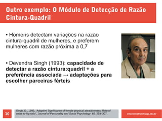 cmaximino@unifesspa.edu.br10
Outro exemplo: O Módulo de Detecção de Razão
Cintura-Quadril
● Homens detectam variações na razão
cintura-quadril de mulheres, e preferem
mulheres com razão próxima a 0,7
● Devendra Singh (1993): capacidade de
detectar a razão cintura:quadril + a
preferência associada → adaptações para
escolher parceiras férteis
Singh, D., 1993, “Adaptive Significance of female physical attractiveness: Role of
waist-to-hip ratio”, Journal of Personality and Social Psychology, 65: 293–307.
 