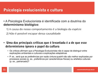 cmaximino@unifesspa.edu.br11
Psicologia evolucionista e cultura
● A Psicologia Evolucionista é identificada com a doutrina do
determinismo biológico:
1) A causa do nosso comportamento é a biologia da espécie
2) Não é possível escapar dessa causalidade
● Uma das principais críticas que é levantada é a de que esse
determinismo ignora o papel da cultura
● Os críticos afirmam que a Psicologia Evolucionista não é capaz de distinguir entre
explicações ambientais e culturais e explicações adaptativas
● P. ex., será que as preferências por razão cintura:quadril não são melhor explicadas por
processos sociais (p. ex., preferência por características físicas) ou artefatos culturais
(p. ex., patriarcado)?
 