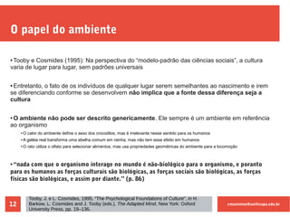 cmaximino@unifesspa.edu.br12
O papel do ambiente
● Tooby e Cosmides (1995): Na perspectiva do “modelo-padrão das ciências sociais”, a cultura
varia de lugar para lugar, sem padrões universais
● Entretanto, o fato de os indivíduos de qualquer lugar serem semelhantes ao nascimento e irem
se diferenciando conforme se desenvolvem não implica que a fonte dessa diferença seja a
cultura
● O ambiente não pode ser descrito genericamente. Ele sempre é um ambiente em referência
ao organismo
●
O calor do ambiente define o sexo dos crocodilos, mas é irrelevante nesse sentido para os humanos
●
A geléia real transforma uma abelha comum em rainha, mas não tem esse efeito em humanos
●
O rato utiliza o olfato para selecionar alimentos, mas usa propriedades geométricas do ambiente para a locomoção
● “nada com que o organismo interage no mundo é não-biológico para o organismo, e poranto
para os humanos as forças culturais são biológicas, as forças sociais são biológicas, as forças
físicas são biológicas, e assim por diante.” (p. 86)
Tooby, J. e L. Cosmides, 1995, “The Psychological Foundations of Culture”, in H.
Barkow, L. Cosmides and J. Tooby (eds.), The Adapted Mind, New York: Oxford
University Press, pp. 19–136.
 