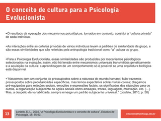 cmaximino@unifesspa.edu.br13
O conceito de cultura para a Psicologia
Evolucionista
● O resultado da operação dos mecanismos psicológicos, tomados em conjunto, constitui a “cultura privada”
de cada indivíduo.
● As interações entre as culturas privadas de vários indivíduos levam a padrões de similaridade de grupo, e
são essas similaridades que são referidas pela antropologia tradicional como “a” cultura do grupo.
● Para a Psicologia Evolucionista, essas similaridades são produzidas por mecanismos psicológicos
selecionados na evolução; assim, não há tensão entre mecanismos universais transmitidos geneticamente
e a aquisição da cultura: a aprendizagem de um comportamento só é possível se uma arquitetura biológica
está disponível
● “Nascemos com um conjunto de pressupostos sobre a natureza do mundo humano. Não trazemos
pressupostos sobre peculiaridades específicas, mas temos expectativa sobre muitas coisas; chegamos
pré-equipados para relações sociais, emoções e expressões faciais, os significados das situações para os
outros, a organização subjacente de ações sociais como ameaças, trocas, linguagem, motivação, etc. […].
Mas, a despeito da variabilidade, sempre emerge um padrão subjacente universal.” (Lordelo, 2010, p. 58)
Lordelo, E. L., 2010, “A Psicologia Evolucionista e o conceito de cultura”, Estudos de
Psicologia, 15: 55-62.
 