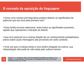 cmaximino@unifesspa.edu.br14
O exemplo da aquisição da linguagem
● Como uma criança pré-linguística poderia deduzir os significados de
palavras que ela ouve pela primeira vez?
● Essa tarefa envolve selecionar, entre todos os significados possíveis,
aquele que representa a intenção do falante
● Isso só é possível se a criança dispõe de um conhecimento probabilístico
prévio sobre quais mensagens são prováveis em certo contexto
● Uma vez que a criança ainda é uma recém-chegada na cultura, sua
interpretação não pode ter sido dada pela cultura mesma
Tooby, J. e L. Cosmides, 1995, “The Psychological Foundations of Culture”, in H.
Barkow, L. Cosmides and J. Tooby (eds.), The Adapted Mind, New York: Oxford
University Press, pp. 19–136.
 