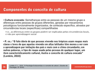 cmaximino@unifesspa.edu.br16
Componentes do conceito de cultura
● Cultura evocada: Semelhanças entre as pessoas de um mesmo grupo e
diferenças entre pessoas de grupos diferentes, geradas por mecanismos
psicológicos funcionalmente organizados, de conteúdo específico, ativados por
circunstâncias locais (específicas) compartilhadas
● I.e., as diferenças entre os grupos podem ser explicadas pelas circunstâncias locais,
e não por aprendizagem social
● P. ex.: “O fato óbvio de que pessoas vivendo nos trópicos usam roupas mais
claras e leves do que aquelas vivendo em altas latitudes têm menos a ver com
a aprendizagem por imitação dos pais e mais com o clima circundante; em
outras palavras, o tipo de roupa usada pelas pessoas de qualquer lugar, um
item caracteristicamente cultural, ilustra o conceito de cultura evocada”
(Lordelo, 2010)
Lordelo, E. L., 2010, “A Psicologia Evolucionista e o conceito de cultura”, Estudos de
Psicologia, 15: 55-62.
 