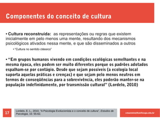 cmaximino@unifesspa.edu.br17
Componentes do conceito de cultura
● Cultura reconstruída: as representações ou regras que existem
inicialmente em pelo menos uma mente, resultando dos mecanismos
psicológicos ativados nessa mente, e que são disseminados a outros
● “Cultura no sentido clássico”
● “Em grupos humanos vivendo em condições ecológicas semelhantes e na
mesma época, eles podem ser muito diferentes porque os padrões adotados
espalham-se por contágio. Desde que sejam possíveis (a ecologia local
suporta aquelas práticas e crenças) e que sejam pelo menos neutros em
termos de conseqüências para a sobrevivência, eles poderão manter-se na
população indefinidamente, por transmissão cultural” (Lordelo, 2010)
Lordelo, E. L., 2010, “A Psicologia Evolucionista e o conceito de cultura”, Estudos de
Psicologia, 15: 55-62.
 