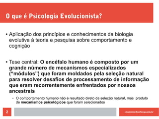 cmaximino@unifesspa.edu.br2
O que é Psicologia Evolucionista?
● Aplicação dos princípios e conhecimentos da biologia
evolutiva à teoria e pesquisa sobre comportamento e
cognição
● Tese central: O encéfalo humano é composto por um
grande número de mecanismos especializados
(“módulos”) que foram moldados pela seleção natural
para resolver desafios de processamento de informação
que eram recorrentemente enfrentados por nossos
ancestrais
 O comportamento humano não é resultado direto da seleção natural, mas produto
de mecanismos psicológicos que foram selecionados
 