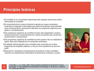 cmaximino@unifesspa.edu.br4
Princípios teóricos
1)O encéfalo é um computador desenhado pela seleção natural para extrair
informação do ambiente
2)O comportamento humano individual é gerado por esse computador
evoluído em resposta à informação que extrai do ambiente; para entender
esse comportamento, precisamos descobrir os programas cognitivos que
geram o comportamento
3)Os programas cognitivos do encéfalo humano são adaptações; existem
porque produziram comportamento em nossos ancestrais que os permitiu
sobreviverem e reproduzirem
4)Os programas cognitivos do encéfalo humano podem não ser adaptativos
agora; eles eram adaptativos em ambientes ancestrais
5)A seleção natural garante que o encéfalo seja composto por muitos
programas de propósito especial, e não por uma arquitetura de domínio
geral
6)Descrever a arquitetura computacional evoluída de nossos encéfalos
“permite um entendimento sistemático de fenômenos culturais e sociais”
Cosmides, L. e J. Tooby, 2005, “Neurocognitive Adaptations Designed for Social
Exchange”, in The Handbook of Evolutionary Psychology, D. Buss (ed.), Hoboken,
NJ: Wiley, pp. 584–627.
 