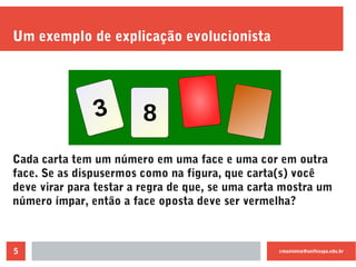 cmaximino@unifesspa.edu.br5
Um exemplo de explicação evolucionista
Cada carta tem um número em uma face e uma cor em outra
face. Se as dispusermos como na figura, que carta(s) você
deve virar para testar a regra de que, se uma carta mostra um
número ímpar, então a face oposta deve ser vermelha?
 