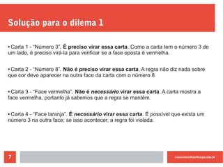 cmaximino@unifesspa.edu.br7
Solução para o dilema 1
●
Carta 1 - “Número 3”. É preciso virar essa carta. Como a carta tem o número 3 de
um lado, é preciso virá-la para verificar se a face oposta é vermelha.
●
Carta 2 - “Número 8”. Não é preciso virar essa carta. A regra não diz nada sobre
que cor deve aparecer na outra face da carta com o número 8
●
Carta 3 - “Face vermelha”. Não é necessário virar essa carta. A carta mostra a
face vermelha, portanto já sabemos que a regra se mantém.
● Carta 4 - “Face laranja”. É necessário virar essa carta. É possível que exista um
número 3 na outra face; se isso acontecer, a regra foi violada.
 